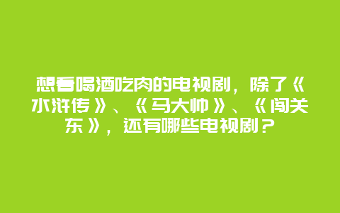 想看喝酒吃肉的电视剧，除了《水浒传》、《马大帅》、《闯关东》，还有哪些电视剧？