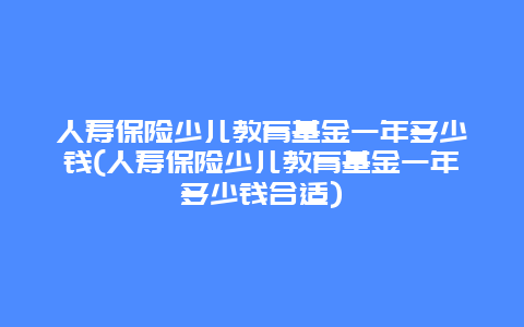 人寿保险少儿教育基金一年多少钱(人寿保险少儿教育基金一年多少钱合适)