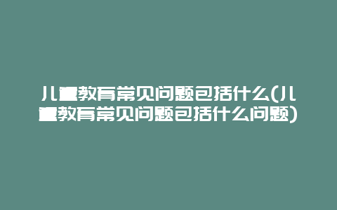 儿童教育常见问题包括什么(儿童教育常见问题包括什么问题)