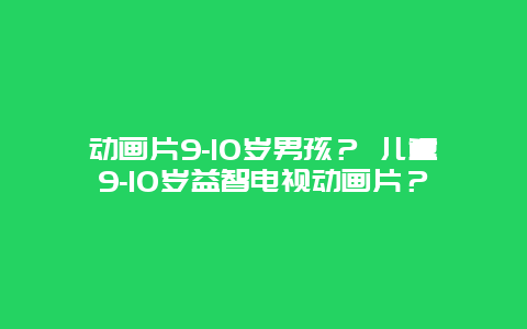 动画片9-10岁男孩？ 儿童9-10岁益智电视动画片？