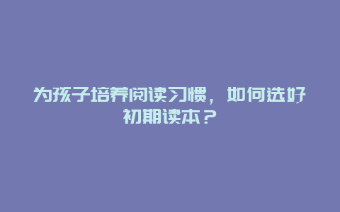 为孩子培养阅读习惯，如何选好初期读本？