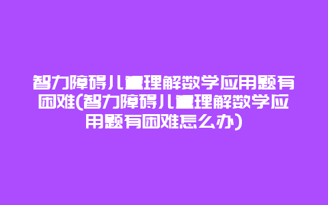 智力障碍儿童理解数学应用题有困难(智力障碍儿童理解数学应用题有困难怎么办)