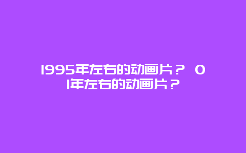 1995年左右的动画片？ 01年左右的动画片？