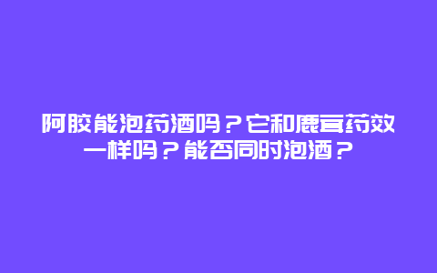 阿胶能泡药酒吗？它和鹿茸药效一样吗？能否同时泡酒？