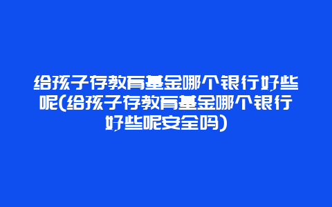 给孩子存教育基金哪个银行好些呢(给孩子存教育基金哪个银行好些呢安全吗)