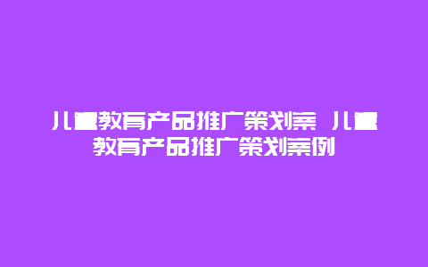 儿童教育产品推广策划案 儿童教育产品推广策划案例