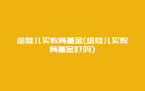 给娃儿买教育基金(给娃儿买教育基金好吗)