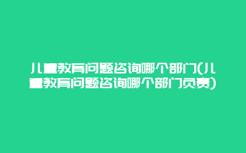 儿童教育问题咨询哪个部门(儿童教育问题咨询哪个部门负责)