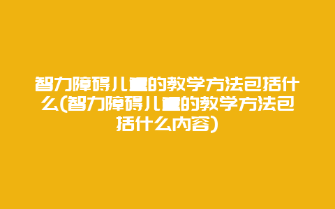 智力障碍儿童的教学方法包括什么(智力障碍儿童的教学方法包括什么内容)