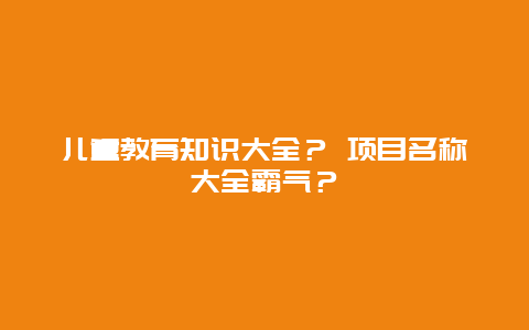 儿童教育知识大全？ 项目名称大全霸气？