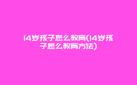 14岁孩子怎么教育(14岁孩子怎么教育方法)