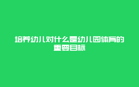 培养幼儿对什么是幼儿园体育的重要目标