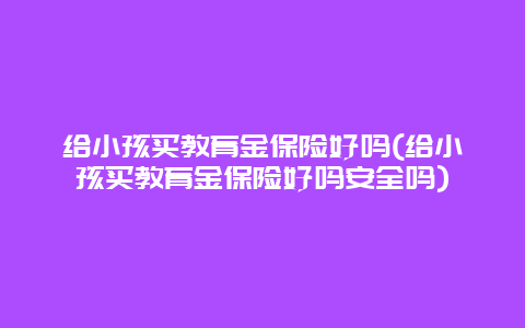 给小孩买教育金保险好吗(给小孩买教育金保险好吗安全吗)