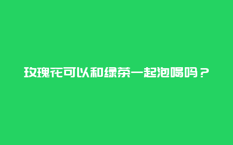 玫瑰花可以和绿茶一起泡喝吗？