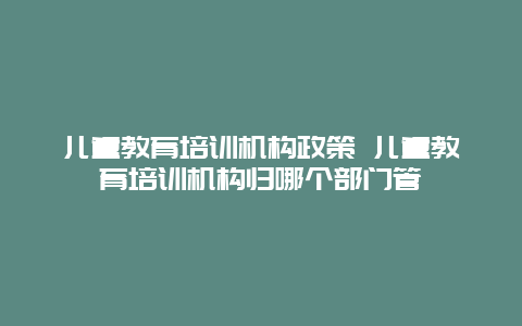 儿童教育培训机构政策 儿童教育培训机构归哪个部门管