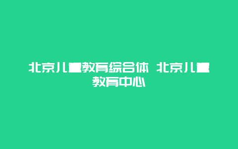 北京儿童教育综合体 北京儿童教育中心