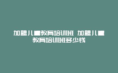 加盟儿童教育培训班 加盟儿童教育培训班多少钱