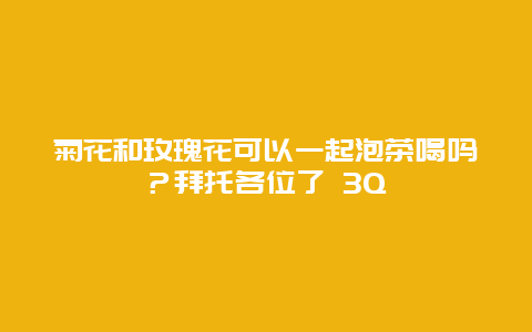 菊花和玫瑰花可以一起泡茶喝吗？拜托各位了 3Q