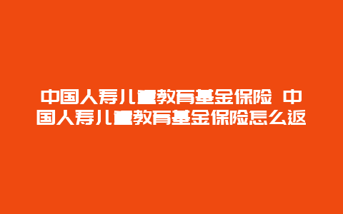 中国人寿儿童教育基金保险 中国人寿儿童教育基金保险怎么返