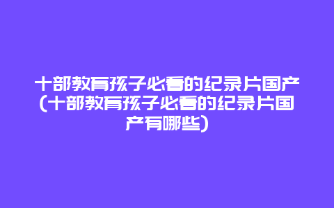 十部教育孩子必看的纪录片国产(十部教育孩子必看的纪录片国产有哪些)