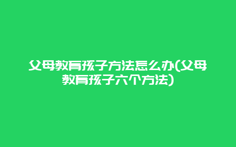 父母教育孩子方法怎么办(父母教育孩子六个方法)