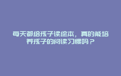 每天都给孩子读绘本，真的能培养孩子的阅读习惯吗？