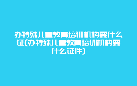 办特殊儿童教育培训机构要什么证(办特殊儿童教育培训机构要什么证件)