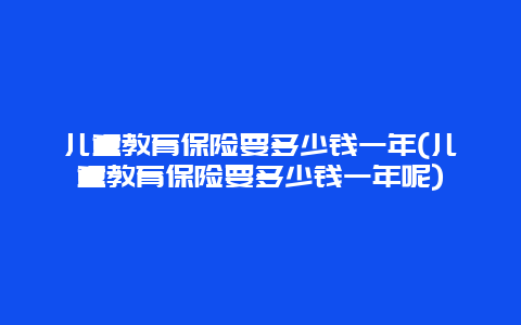 儿童教育保险要多少钱一年(儿童教育保险要多少钱一年呢)