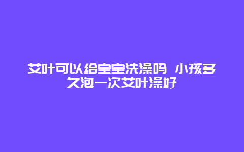 艾叶可以给宝宝洗澡吗 小孩多久泡一次艾叶澡好