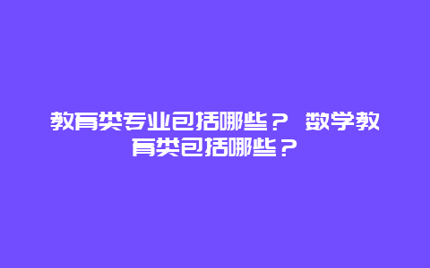 教育类专业包括哪些？ 数学教育类包括哪些？