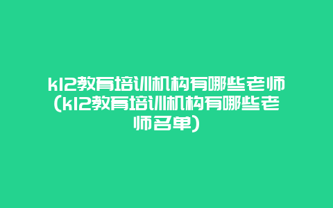 k12教育培训机构有哪些老师(k12教育培训机构有哪些老师名单)