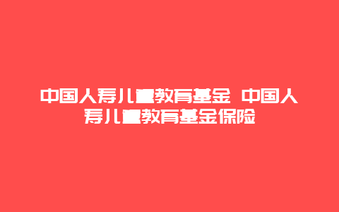 中国人寿儿童教育基金 中国人寿儿童教育基金保险