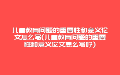 儿童教育问题的重要性和意义论文怎么写(儿童教育问题的重要性和意义论文怎么写好)