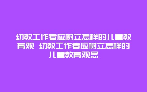 幼教工作者应树立怎样的儿童教育观 幼教工作者应树立怎样的儿童教育观念