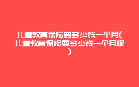 儿童教育保险要多少钱一个月(儿童教育保险要多少钱一个月呢)