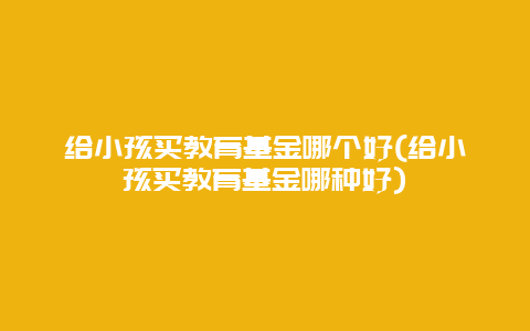 给小孩买教育基金哪个好(给小孩买教育基金哪种好)