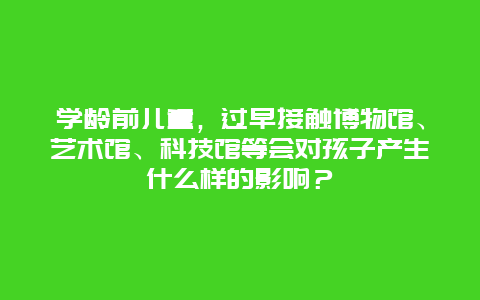 学龄前儿童，过早接触博物馆、艺术馆、科技馆等会对孩子产生什么样的影响？