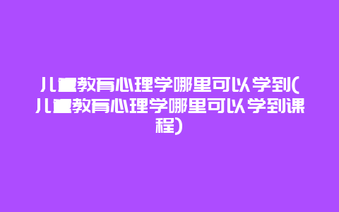 儿童教育心理学哪里可以学到(儿童教育心理学哪里可以学到课程)