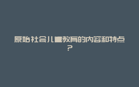 原始社会儿童教育的内容和特点？