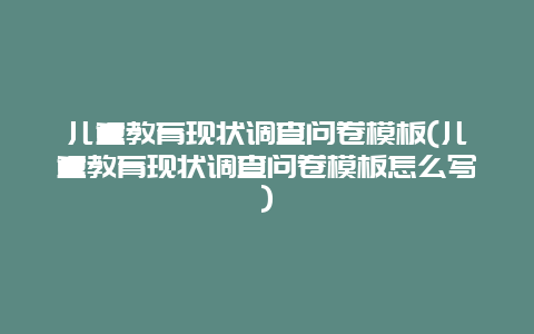 儿童教育现状调查问卷模板(儿童教育现状调查问卷模板怎么写)