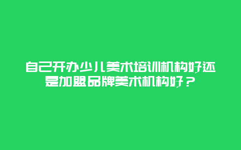 自己开办少儿美术培训机构好还是加盟品牌美术机构好？