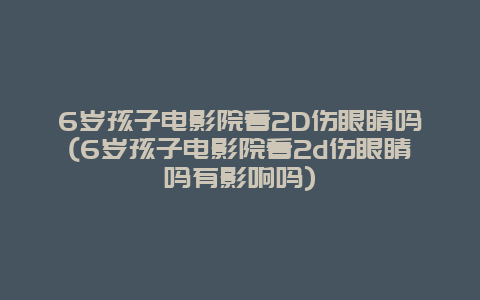 6岁孩子电影院看2D伤眼睛吗(6岁孩子电影院看2d伤眼睛吗有影响吗)