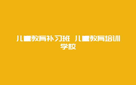 儿童教育补习班 儿童教育培训学校