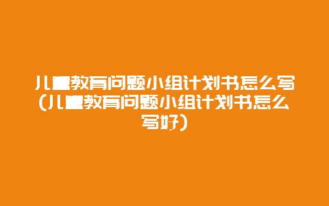 儿童教育问题小组计划书怎么写(儿童教育问题小组计划书怎么写好)