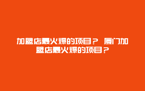 加盟店最火爆的项目？ 厦门加盟店最火爆的项目？