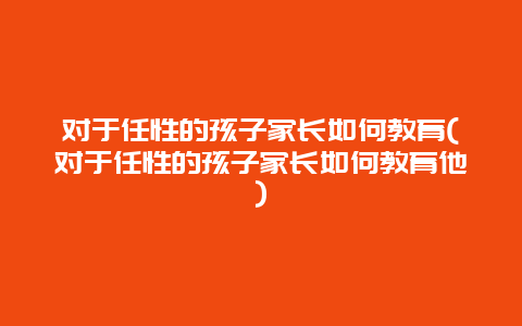 对于任性的孩子家长如何教育(对于任性的孩子家长如何教育他)