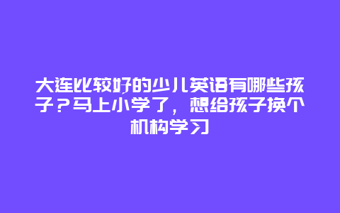 大连比较好的少儿英语有哪些孩子？马上小学了，想给孩子换个机构学习