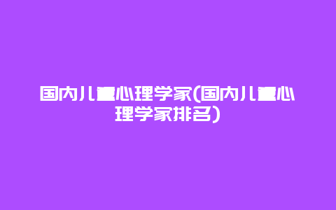 国内儿童心理学家(国内儿童心理学家排名)