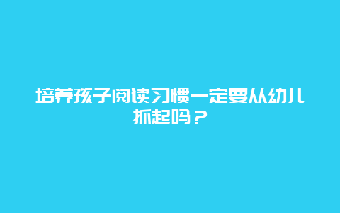 培养孩子阅读习惯一定要从幼儿抓起吗？