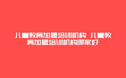 儿童教育加盟培训机构 儿童教育加盟培训机构哪家好